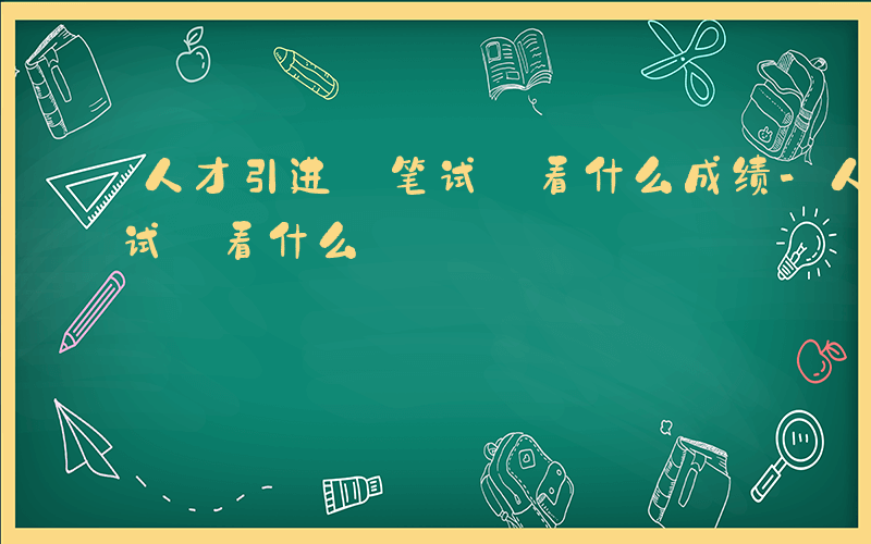 人才引进 笔试 看什么成绩-人才引进 笔试 看什么